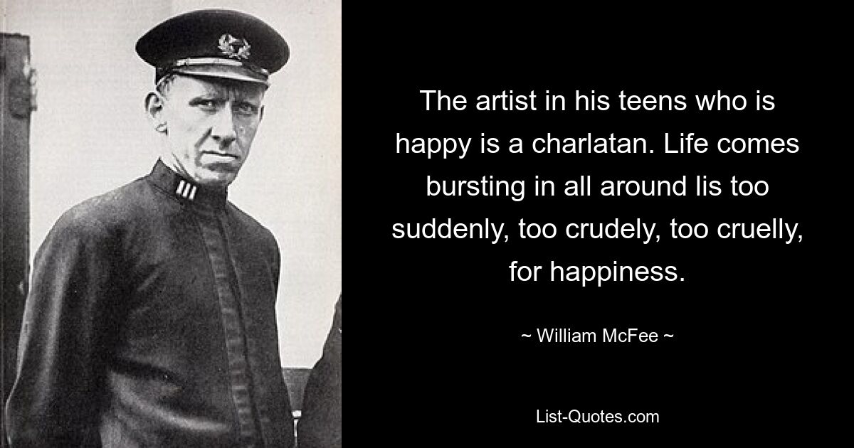 The artist in his teens who is happy is a charlatan. Life comes bursting in all around lis too suddenly, too crudely, too cruelly, for happiness. — © William McFee