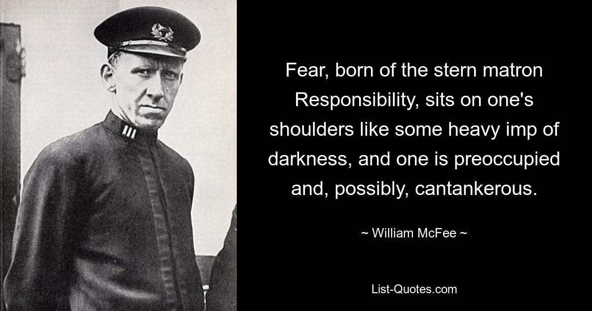 Fear, born of the stern matron Responsibility, sits on one's shoulders like some heavy imp of darkness, and one is preoccupied and, possibly, cantankerous. — © William McFee