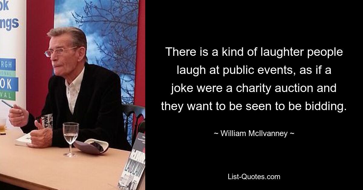 There is a kind of laughter people laugh at public events, as if a joke were a charity auction and they want to be seen to be bidding. — © William McIlvanney