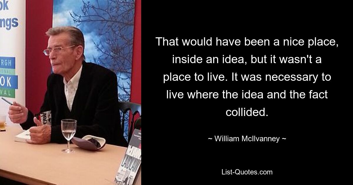 That would have been a nice place, inside an idea, but it wasn't a place to live. It was necessary to live where the idea and the fact collided. — © William McIlvanney