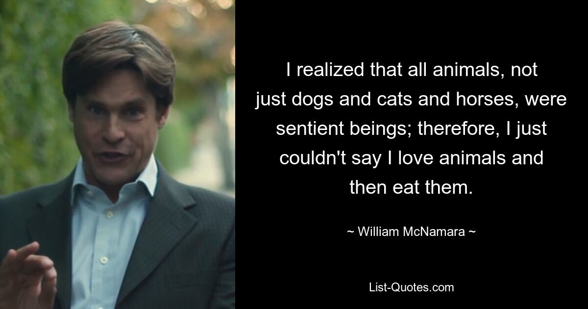 I realized that all animals, not just dogs and cats and horses, were sentient beings; therefore, I just couldn't say I love animals and then eat them. — © William McNamara