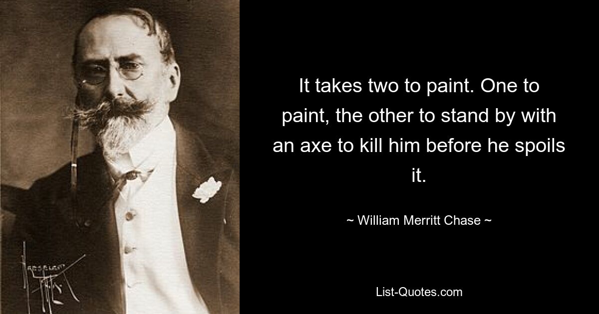 It takes two to paint. One to paint, the other to stand by with an axe to kill him before he spoils it. — © William Merritt Chase