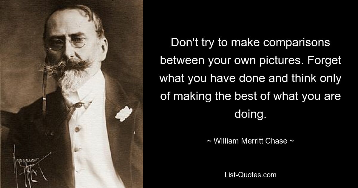 Don't try to make comparisons between your own pictures. Forget what you have done and think only of making the best of what you are doing. — © William Merritt Chase