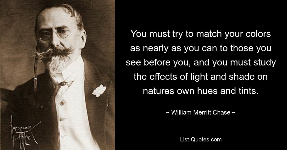 You must try to match your colors as nearly as you can to those you see before you, and you must study the effects of light and shade on natures own hues and tints. — © William Merritt Chase