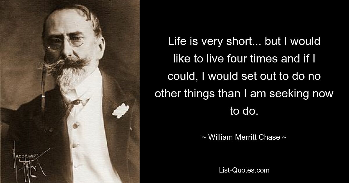 Life is very short... but I would like to live four times and if I could, I would set out to do no other things than I am seeking now to do. — © William Merritt Chase