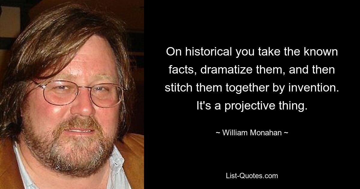 On historical you take the known facts, dramatize them, and then stitch them together by invention. It's a projective thing. — © William Monahan