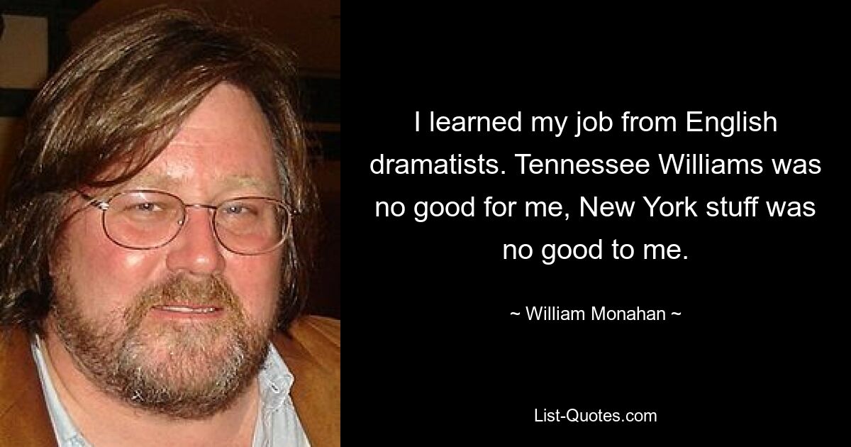 I learned my job from English dramatists. Tennessee Williams was no good for me, New York stuff was no good to me. — © William Monahan