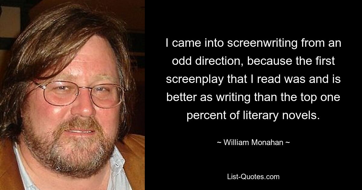 I came into screenwriting from an odd direction, because the first screenplay that I read was and is better as writing than the top one percent of literary novels. — © William Monahan