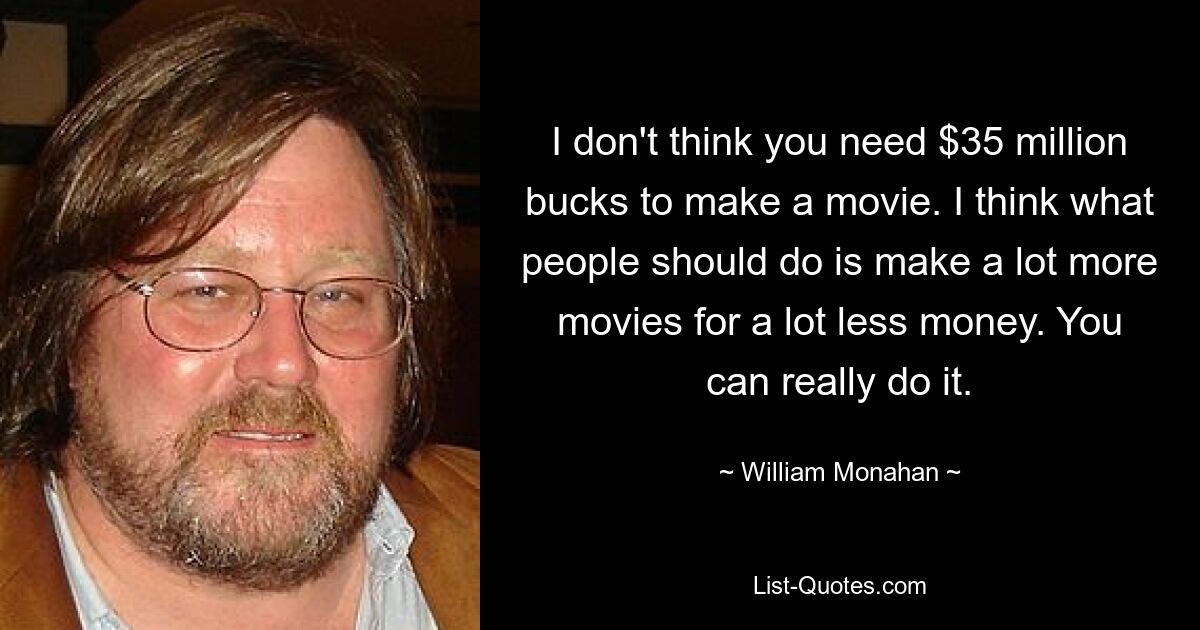 I don't think you need $35 million bucks to make a movie. I think what people should do is make a lot more movies for a lot less money. You can really do it. — © William Monahan