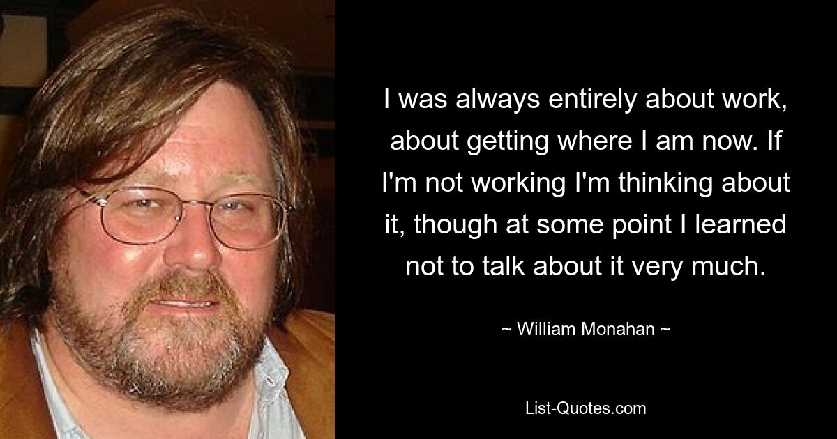 I was always entirely about work, about getting where I am now. If I'm not working I'm thinking about it, though at some point I learned not to talk about it very much. — © William Monahan