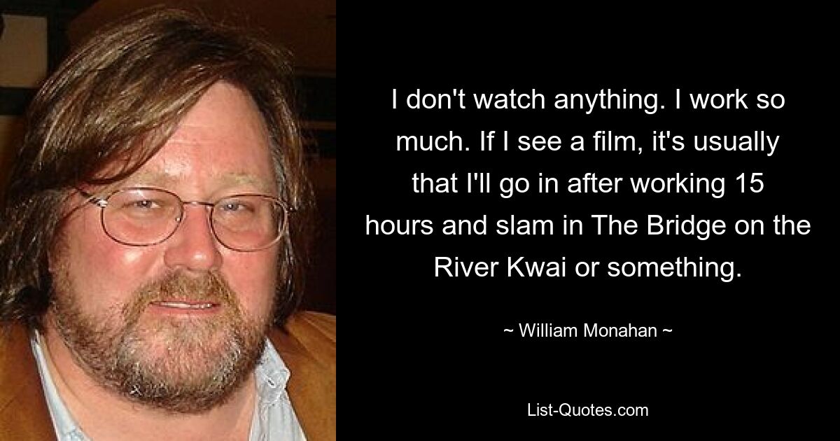 I don't watch anything. I work so much. If I see a film, it's usually that I'll go in after working 15 hours and slam in The Bridge on the River Kwai or something. — © William Monahan