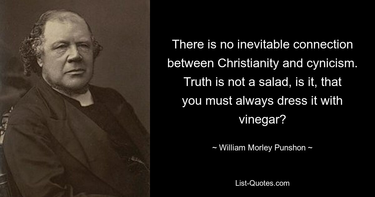 There is no inevitable connection between Christianity and cynicism. Truth is not a salad, is it, that you must always dress it with vinegar? — © William Morley Punshon