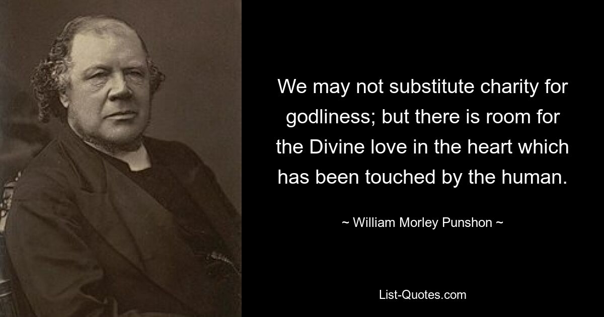 We may not substitute charity for godliness; but there is room for the Divine love in the heart which has been touched by the human. — © William Morley Punshon