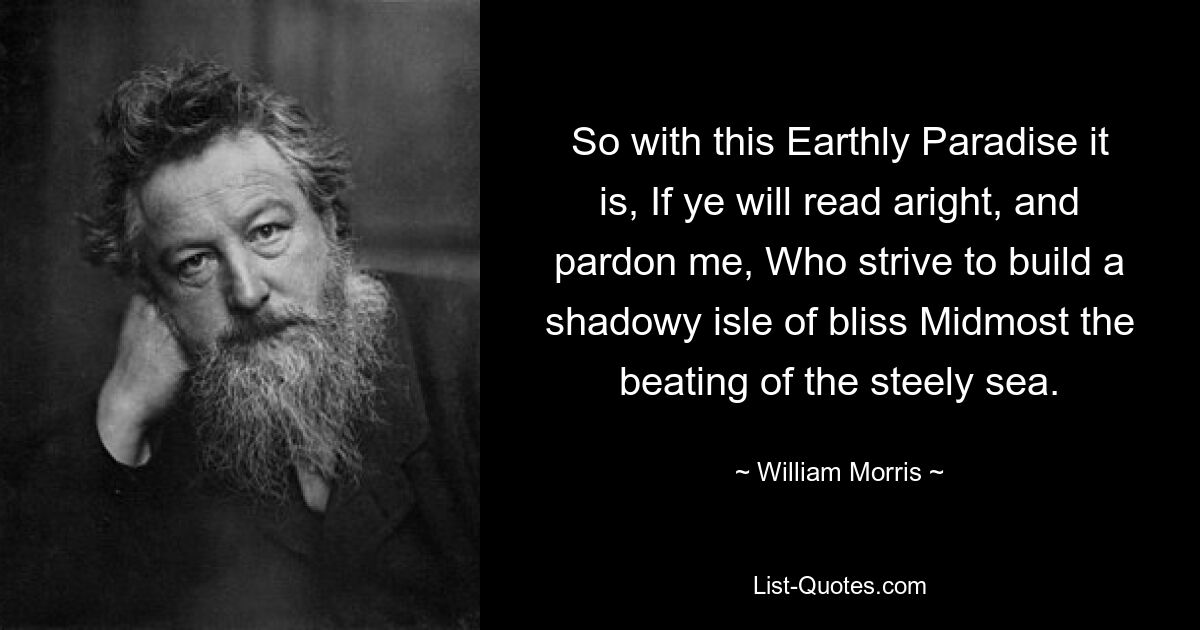 So with this Earthly Paradise it is, If ye will read aright, and pardon me, Who strive to build a shadowy isle of bliss Midmost the beating of the steely sea. — © William Morris