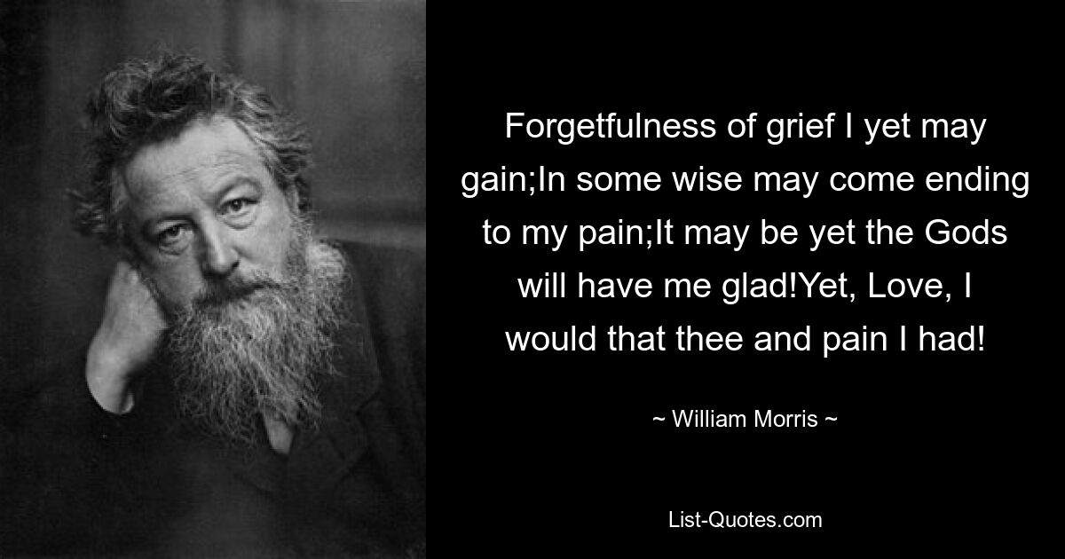 Forgetfulness of grief I yet may gain;In some wise may come ending to my pain;It may be yet the Gods will have me glad!Yet, Love, I would that thee and pain I had! — © William Morris