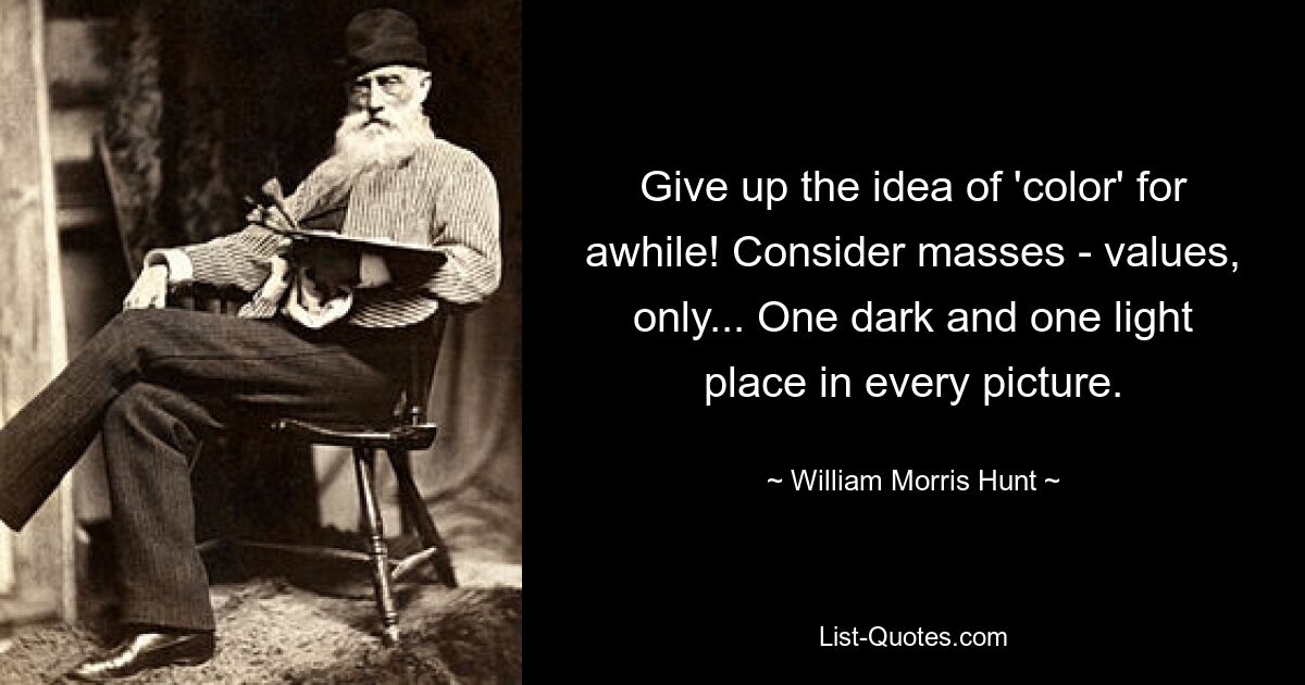 Give up the idea of 'color' for awhile! Consider masses - values, only... One dark and one light place in every picture. — © William Morris Hunt