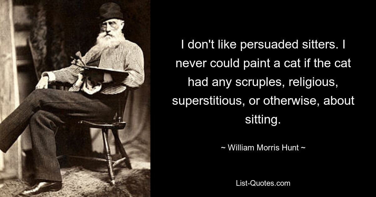 I don't like persuaded sitters. I never could paint a cat if the cat had any scruples, religious, superstitious, or otherwise, about sitting. — © William Morris Hunt