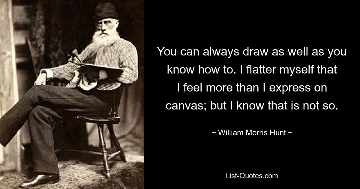 You can always draw as well as you know how to. I flatter myself that I feel more than I express on canvas; but I know that is not so. — © William Morris Hunt