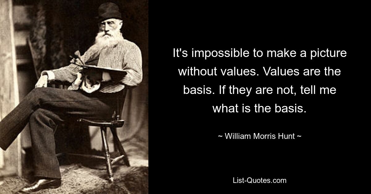 It's impossible to make a picture without values. Values are the basis. If they are not, tell me what is the basis. — © William Morris Hunt