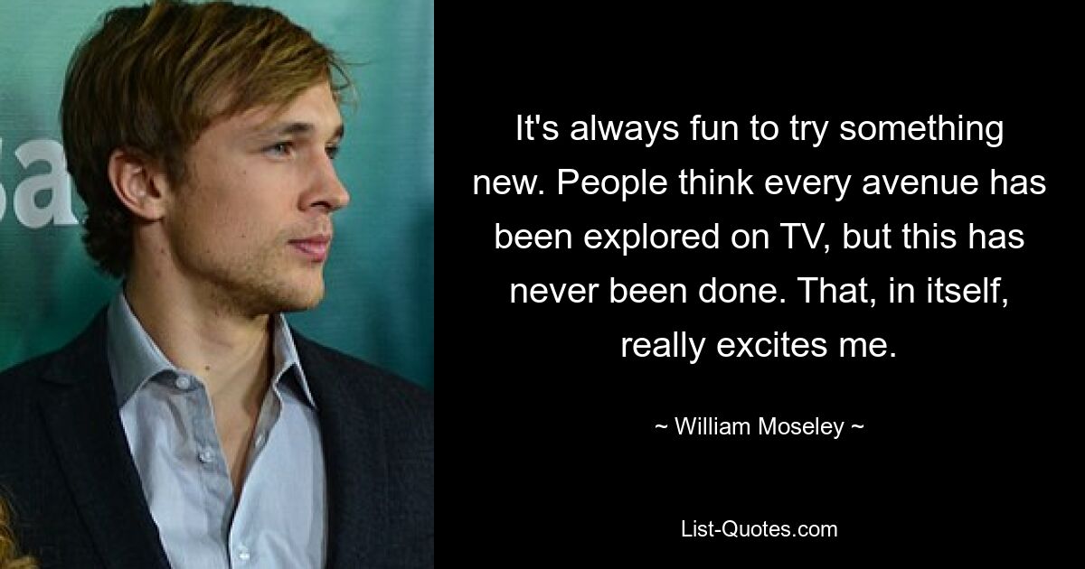 It's always fun to try something new. People think every avenue has been explored on TV, but this has never been done. That, in itself, really excites me. — © William Moseley