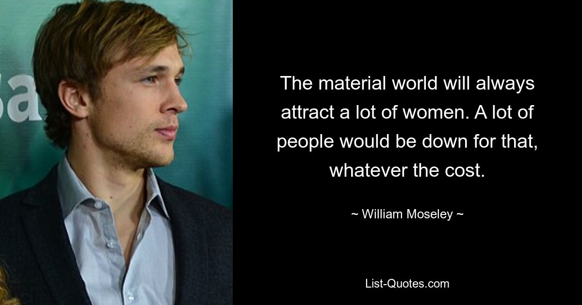 The material world will always attract a lot of women. A lot of people would be down for that, whatever the cost. — © William Moseley