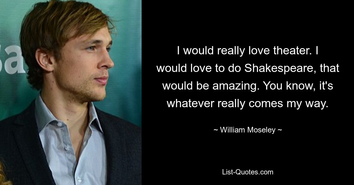 I would really love theater. I would love to do Shakespeare, that would be amazing. You know, it's whatever really comes my way. — © William Moseley