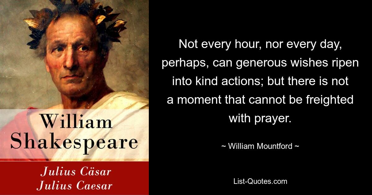 Not every hour, nor every day, perhaps, can generous wishes ripen into kind actions; but there is not a moment that cannot be freighted with prayer. — © William Mountford