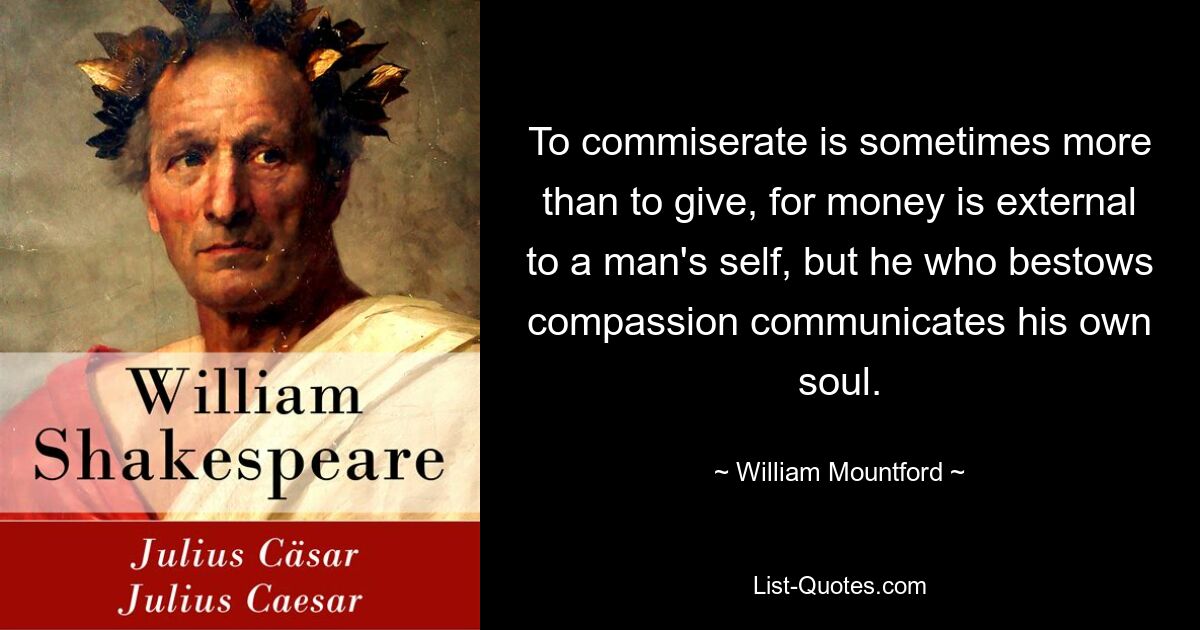 To commiserate is sometimes more than to give, for money is external to a man's self, but he who bestows compassion communicates his own soul. — © William Mountford