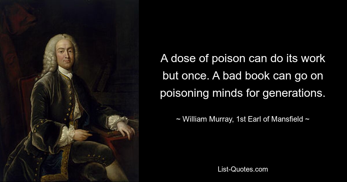 A dose of poison can do its work but once. A bad book can go on poisoning minds for generations. — © William Murray, 1st Earl of Mansfield