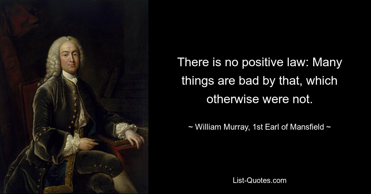 There is no positive law: Many things are bad by that, which otherwise were not. — © William Murray, 1st Earl of Mansfield