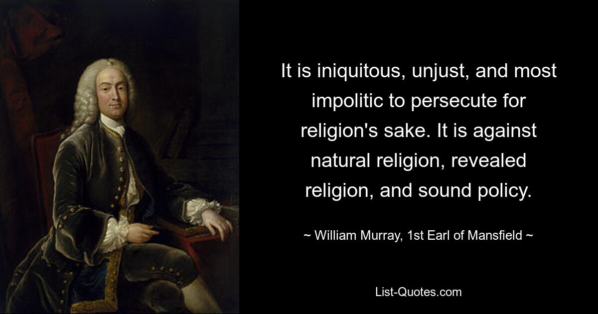 It is iniquitous, unjust, and most impolitic to persecute for religion's sake. It is against natural religion, revealed religion, and sound policy. — © William Murray, 1st Earl of Mansfield