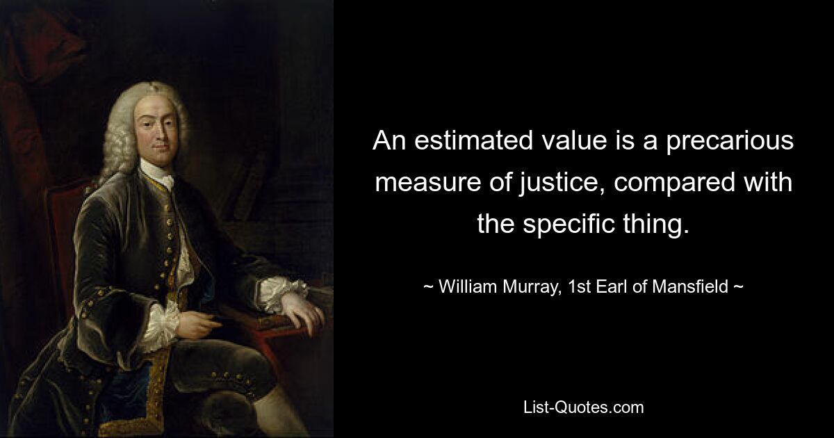 An estimated value is a precarious measure of justice, compared with the specific thing. — © William Murray, 1st Earl of Mansfield