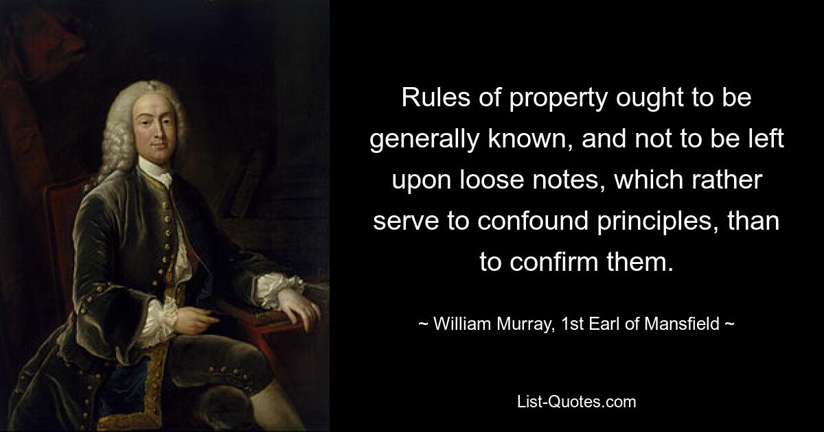 Rules of property ought to be generally known, and not to be left upon loose notes, which rather serve to confound principles, than to confirm them. — © William Murray, 1st Earl of Mansfield