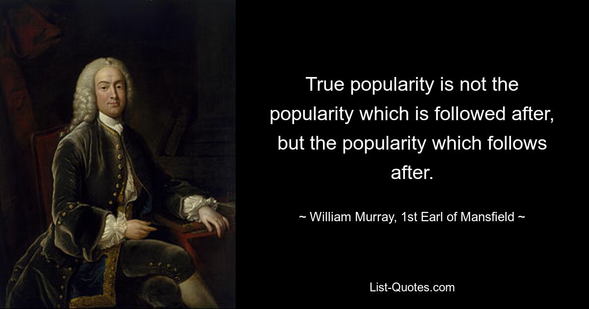 True popularity is not the popularity which is followed after, but the popularity which follows after. — © William Murray, 1st Earl of Mansfield