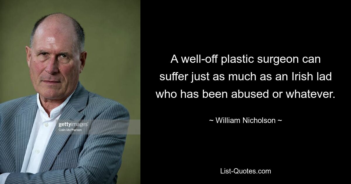 A well-off plastic surgeon can suffer just as much as an Irish lad who has been abused or whatever. — © William Nicholson