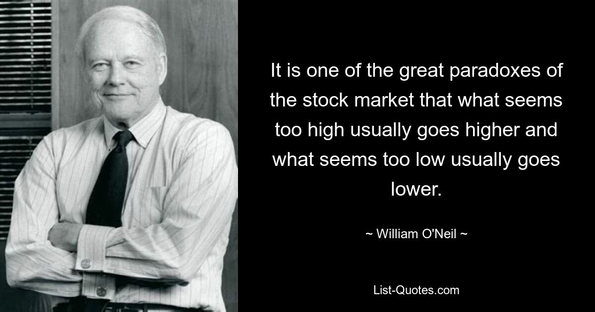 It is one of the great paradoxes of the stock market that what seems too high usually goes higher and what seems too low usually goes lower. — © William O'Neil