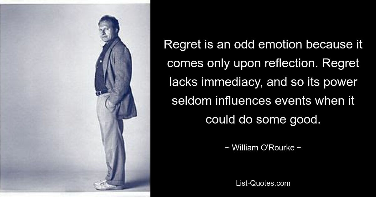 Regret is an odd emotion because it comes only upon reflection. Regret lacks immediacy, and so its power seldom influences events when it could do some good. — © William O'Rourke