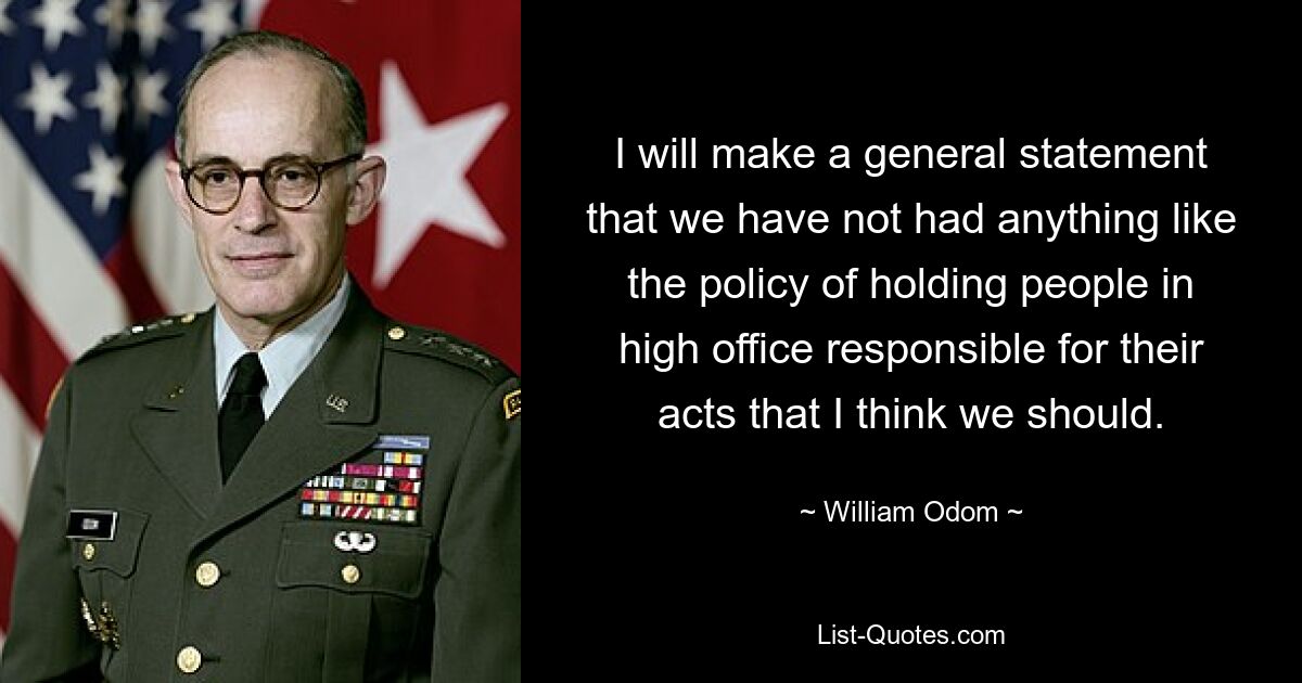 I will make a general statement that we have not had anything like the policy of holding people in high office responsible for their acts that I think we should. — © William Odom