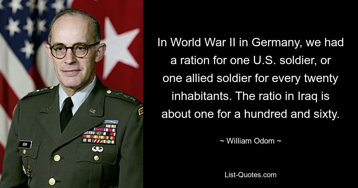 In World War II in Germany, we had a ration for one U.S. soldier, or one allied soldier for every twenty inhabitants. The ratio in Iraq is about one for a hundred and sixty. — © William Odom