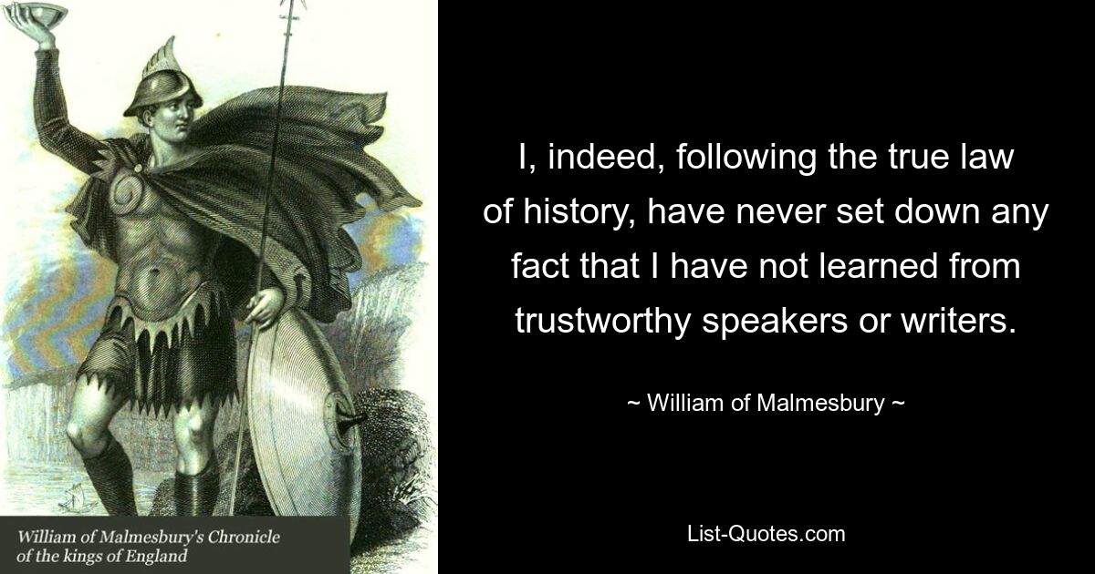 I, indeed, following the true law of history, have never set down any fact that I have not learned from trustworthy speakers or writers. — © William of Malmesbury