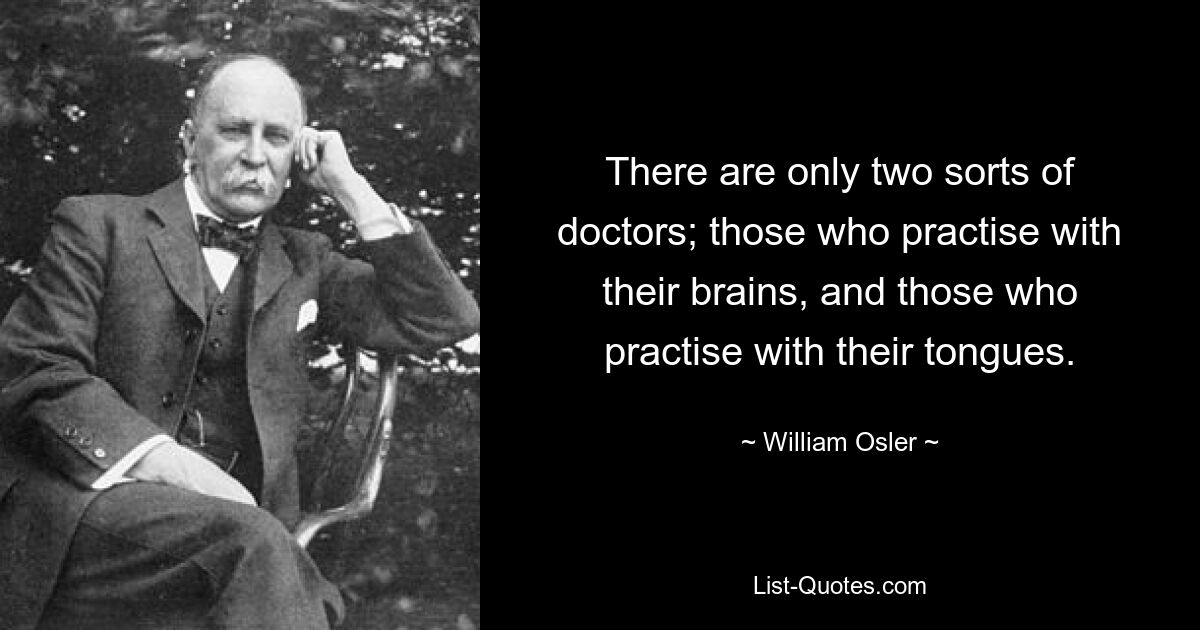 There are only two sorts of doctors; those who practise with their brains, and those who practise with their tongues. — © William Osler