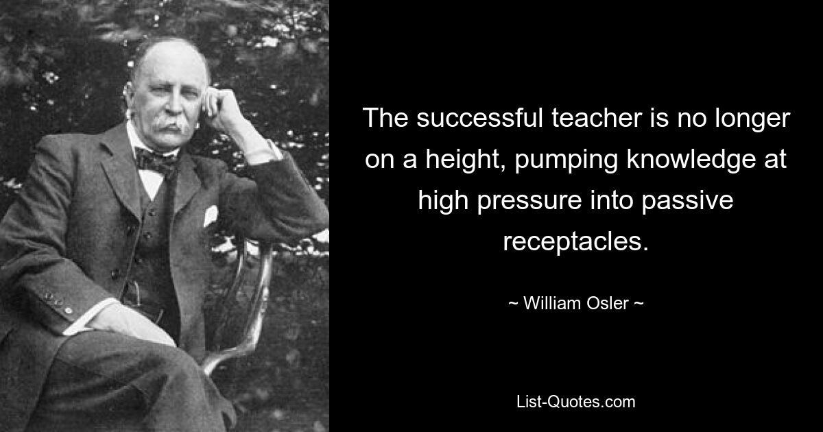 The successful teacher is no longer on a height, pumping knowledge at high pressure into passive receptacles. — © William Osler