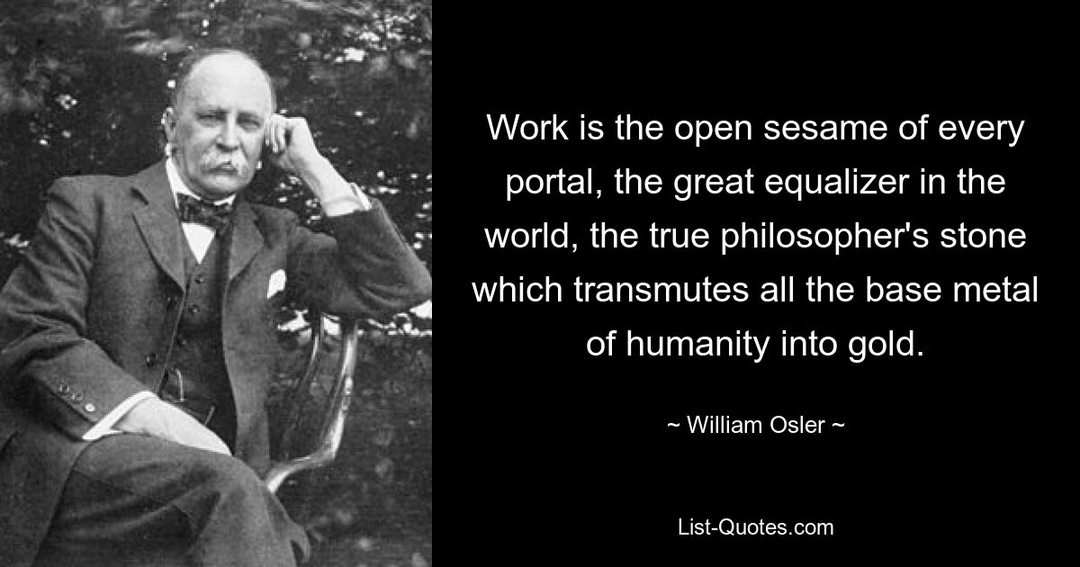 Work is the open sesame of every portal, the great equalizer in the world, the true philosopher's stone which transmutes all the base metal of humanity into gold. — © William Osler