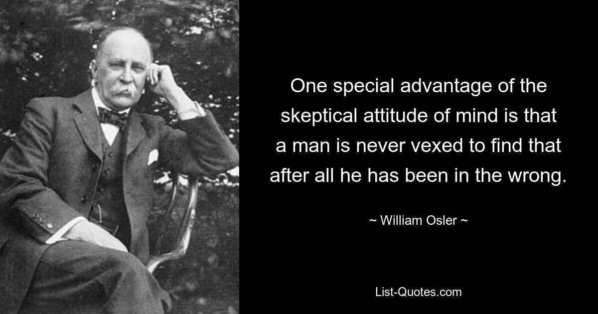 One special advantage of the skeptical attitude of mind is that a man is never vexed to find that after all he has been in the wrong. — © William Osler