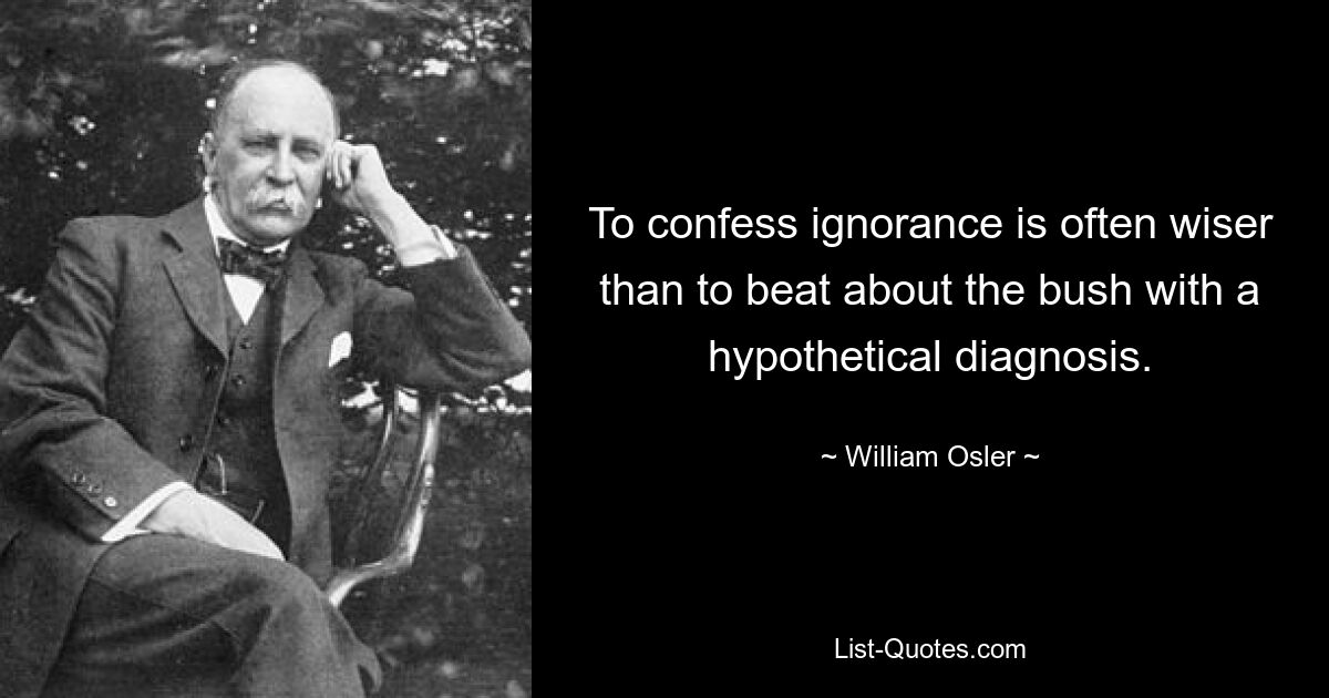 To confess ignorance is often wiser than to beat about the bush with a hypothetical diagnosis. — © William Osler