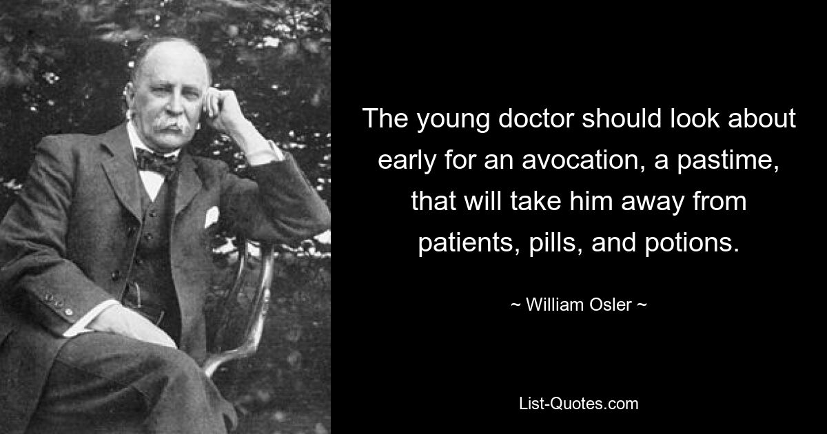 The young doctor should look about early for an avocation, a pastime, that will take him away from patients, pills, and potions. — © William Osler