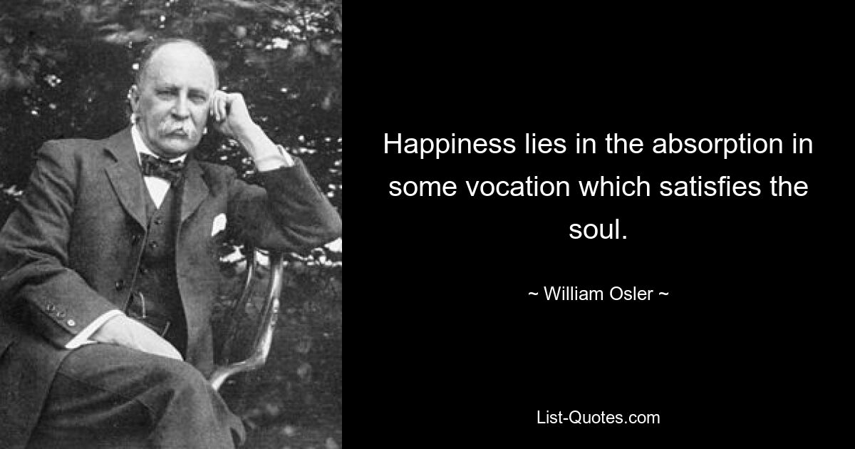 Happiness lies in the absorption in some vocation which satisfies the soul. — © William Osler