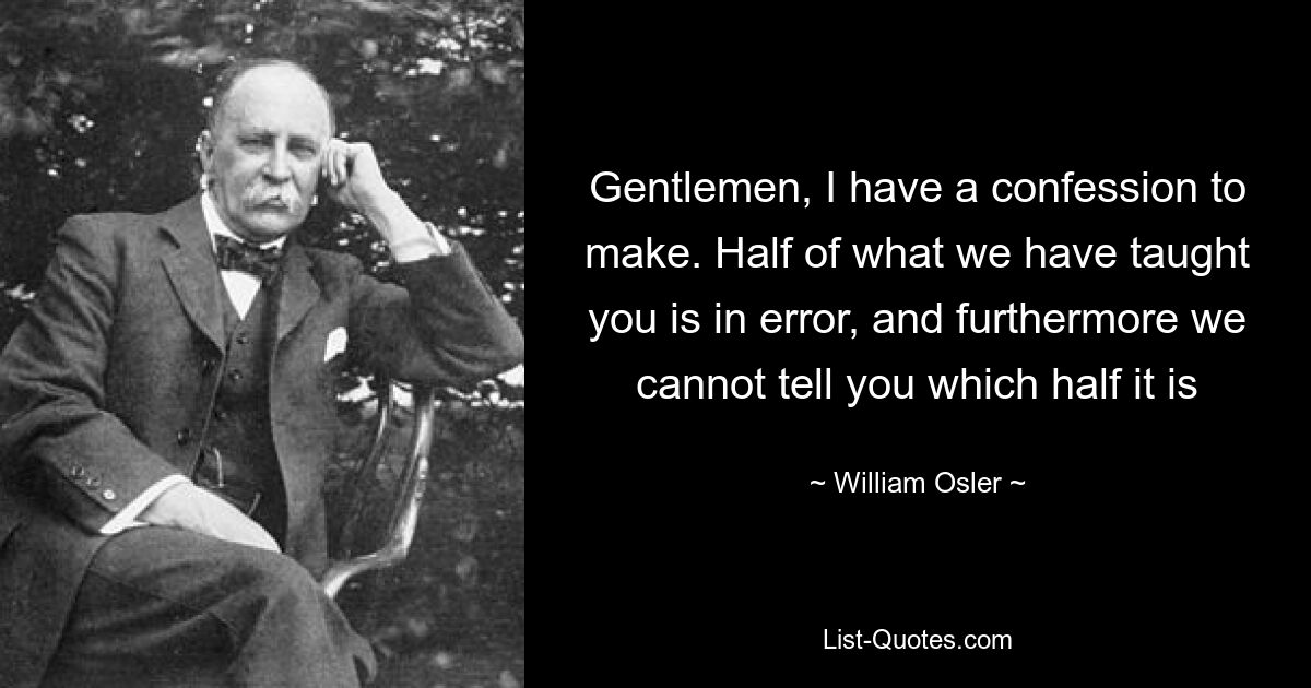 Gentlemen, I have a confession to make. Half of what we have taught you is in error, and furthermore we cannot tell you which half it is — © William Osler