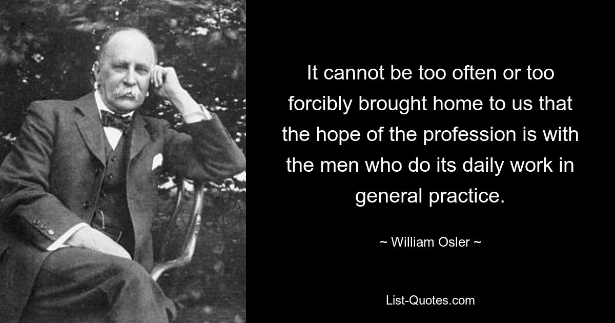 It cannot be too often or too forcibly brought home to us that the hope of the profession is with the men who do its daily work in general practice. — © William Osler