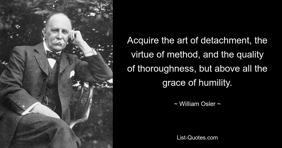 Acquire the art of detachment, the virtue of method, and the quality of thoroughness, but above all the grace of humility. — © William Osler